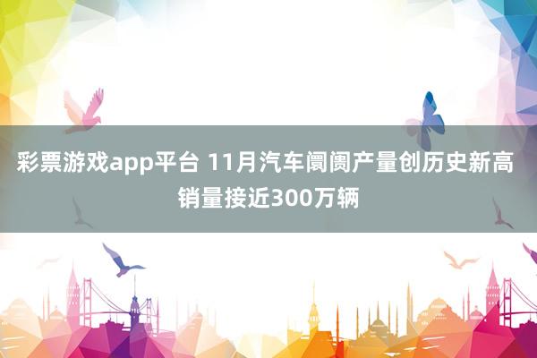 彩票游戏app平台 11月汽车阛阓产量创历史新高 销量接近300万辆