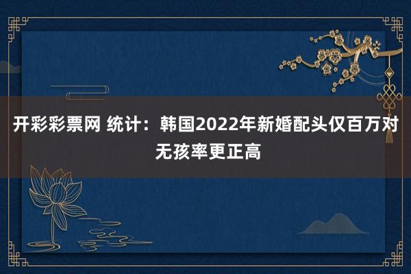 开彩彩票网 统计：韩国2022年新婚配头仅百万对 无孩率更正高