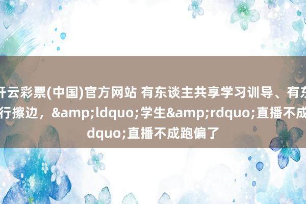 开云彩票(中国)官方网站 有东谈主共享学习训导、有东谈主履行擦边，&ldquo;学生&rdquo;直播不成跑偏了