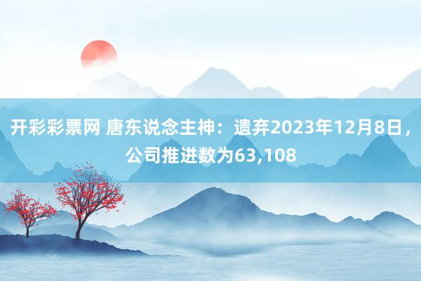 开彩彩票网 唐东说念主神：遗弃2023年12月8日，公司推进数为63,108