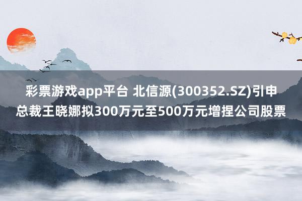 彩票游戏app平台 北信源(300352.SZ)引申总裁王晓娜拟300万元至500万元增捏公司股票