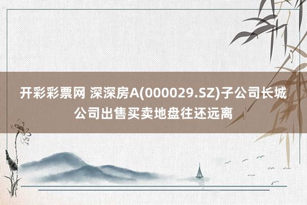 开彩彩票网 深深房A(000029.SZ)子公司长城公司出售买卖地盘往还远离