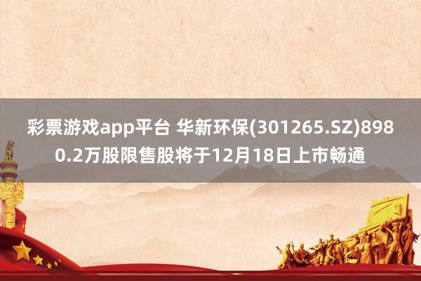 彩票游戏app平台 华新环保(301265.SZ)8980.2万股限售股将于12月18日上市畅通