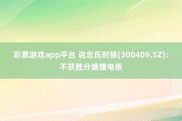 彩票游戏app平台 说念氏时候(300409.SZ)：不获胜分娩锂电板