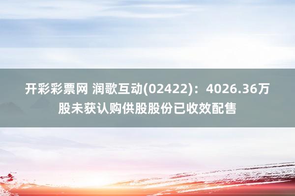 开彩彩票网 润歌互动(02422)：4026.36万股未获认购供股股份已收效配售