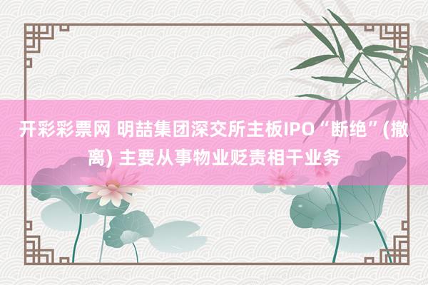 开彩彩票网 明喆集团深交所主板IPO“断绝”(撤离) 主要从事物业贬责相干业务