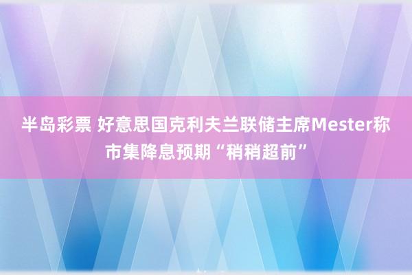 半岛彩票 好意思国克利夫兰联储主席Mester称市集降息预期“稍稍超前”