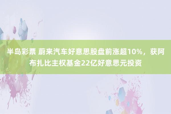 半岛彩票 蔚来汽车好意思股盘前涨超10%，获阿布扎比主权基金22亿好意思元投资