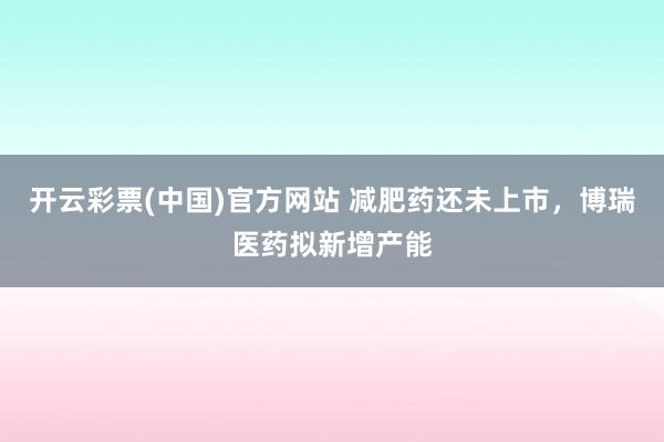 开云彩票(中国)官方网站 减肥药还未上市，博瑞医药拟新增产能