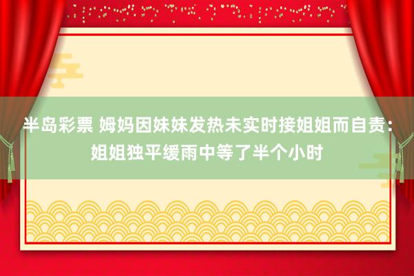 半岛彩票 姆妈因妹妹发热未实时接姐姐而自责：姐姐独平缓雨中等了半个小时