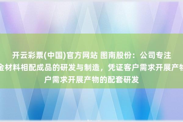 开云彩票(中国)官方网站 图南股份：公司专注于高性能合金材料相配成品的研发与制造，凭证客户需求开展产物的配套研发