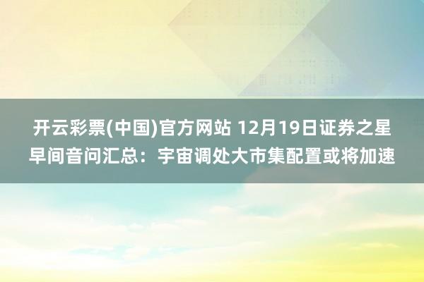 开云彩票(中国)官方网站 12月19日证券之星早间音问汇总：宇宙调处大市集配置或将加速