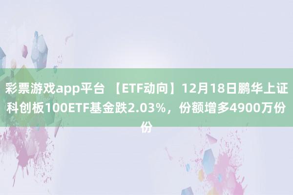 彩票游戏app平台 【ETF动向】12月18日鹏华上证科创板100ETF基金跌2.03%，份额增多4900万份