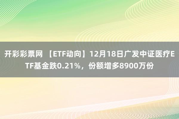 开彩彩票网 【ETF动向】12月18日广发中证医疗ETF基金跌0.21%，份额增多8900万份