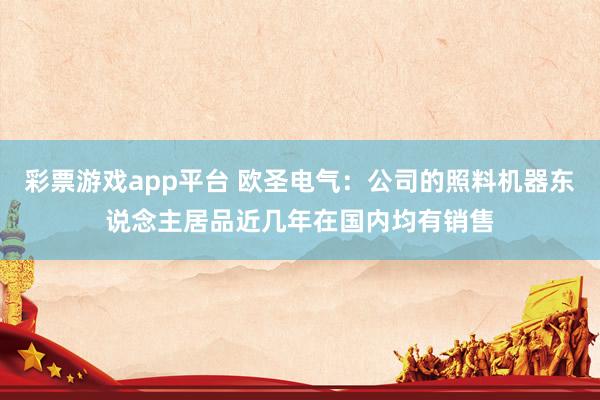 彩票游戏app平台 欧圣电气：公司的照料机器东说念主居品近几年在国内均有销售