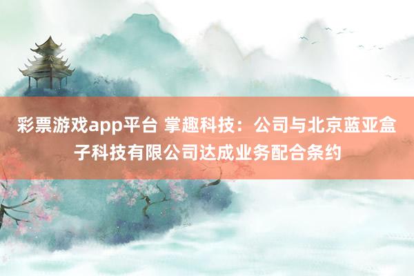 彩票游戏app平台 掌趣科技：公司与北京蓝亚盒子科技有限公司达成业务配合条约