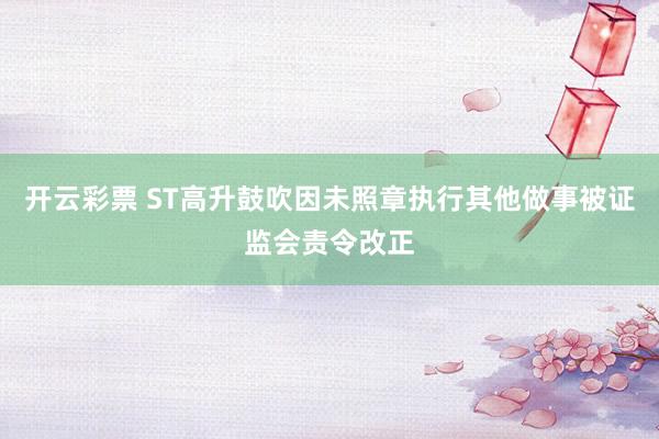 开云彩票 ST高升鼓吹因未照章执行其他做事被证监会责令改正