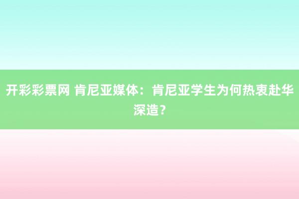 开彩彩票网 肯尼亚媒体：肯尼亚学生为何热衷赴华深造？