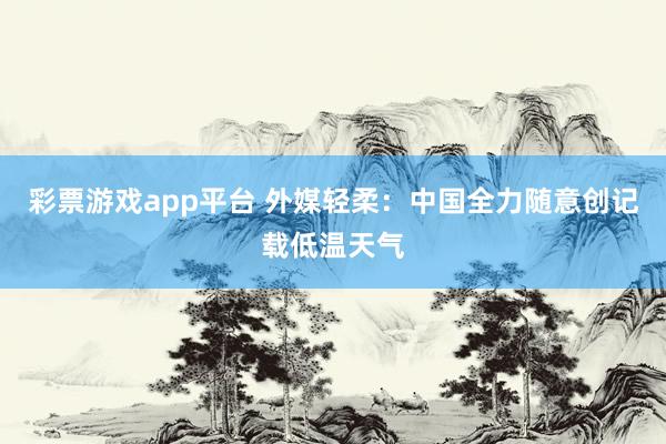 彩票游戏app平台 外媒轻柔：中国全力随意创记载低温天气