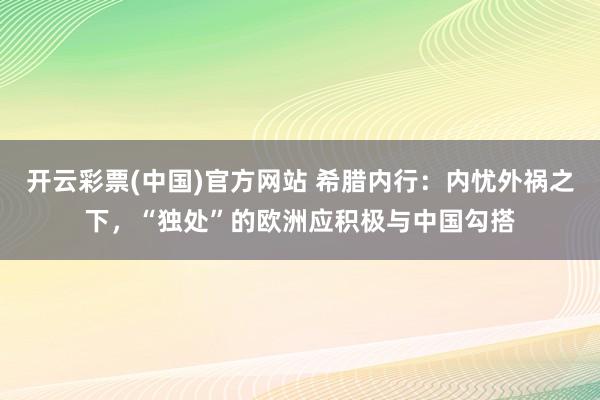 开云彩票(中国)官方网站 希腊内行：内忧外祸之下，“独处”的欧洲应积极与中国勾搭