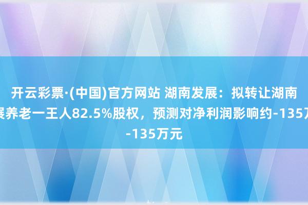 开云彩票·(中国)官方网站 湖南发展：拟转让湖南发展养老一王人82.5%股权，预测对净利润影响约-135万元