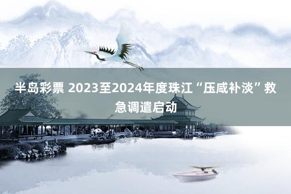 半岛彩票 2023至2024年度珠江“压咸补淡”救急调遣启动