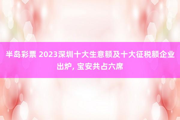 半岛彩票 2023深圳十大生意额及十大征税额企业出炉, 宝安共占六席