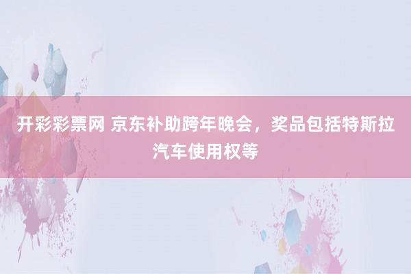 开彩彩票网 京东补助跨年晚会，奖品包括特斯拉汽车使用权等