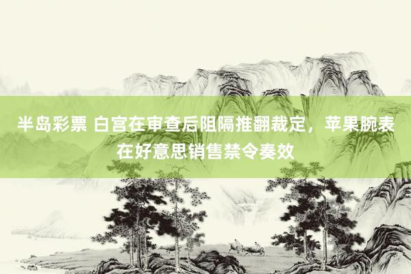 半岛彩票 白宫在审查后阻隔推翻裁定，苹果腕表在好意思销售禁令奏效