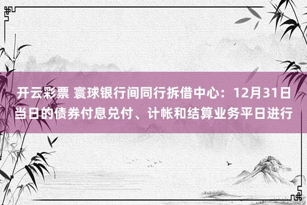 开云彩票 寰球银行间同行拆借中心：12月31日当日的债券付息兑付、计帐和结算业务平日进行