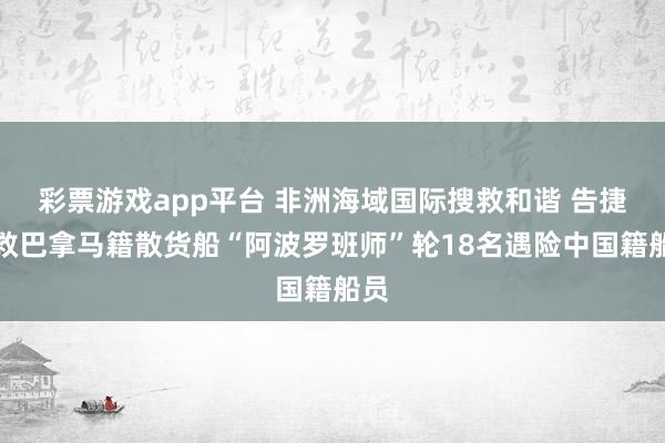 彩票游戏app平台 非洲海域国际搜救和谐 告捷搜救巴拿马籍散货船“阿波罗班师”轮18名遇险中国籍船员