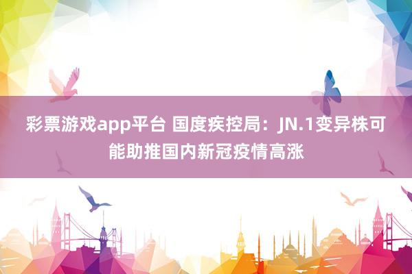 彩票游戏app平台 国度疾控局：JN.1变异株可能助推国内新冠疫情高涨