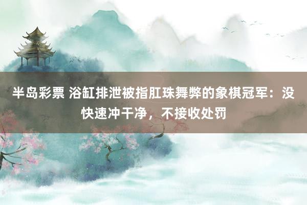 半岛彩票 浴缸排泄被指肛珠舞弊的象棋冠军：没快速冲干净，不接收处罚