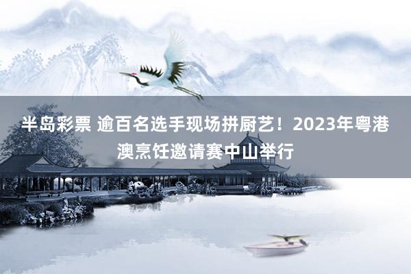 半岛彩票 逾百名选手现场拼厨艺！2023年粤港澳烹饪邀请赛中山举行