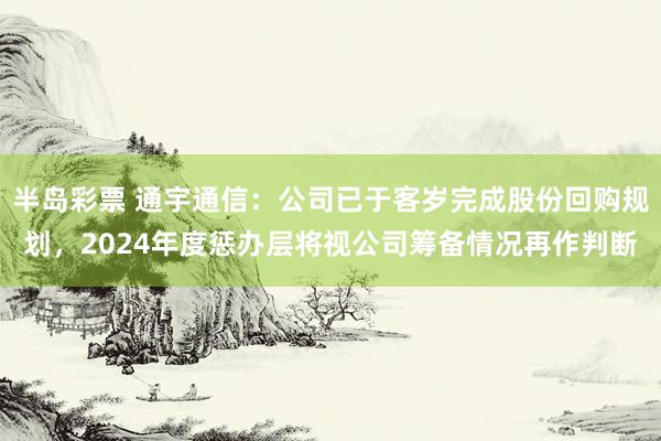 半岛彩票 通宇通信：公司已于客岁完成股份回购规划，2024年度惩办层将视公司筹备情况再作判断