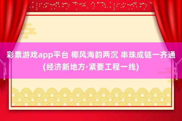 彩票游戏app平台 椰风海韵两沉 串珠成链一齐通(经济新地方·紧要工程一线)