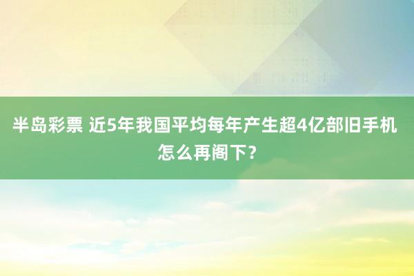 半岛彩票 近5年我国平均每年产生超4亿部旧手机 怎么再阁下？