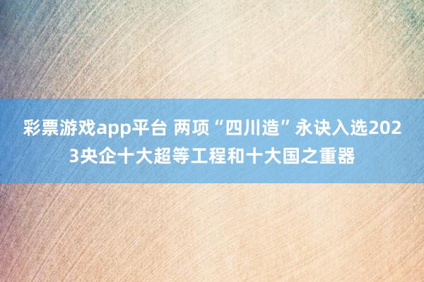 彩票游戏app平台 两项“四川造”永诀入选2023央企十大超等工程和十大国之重器