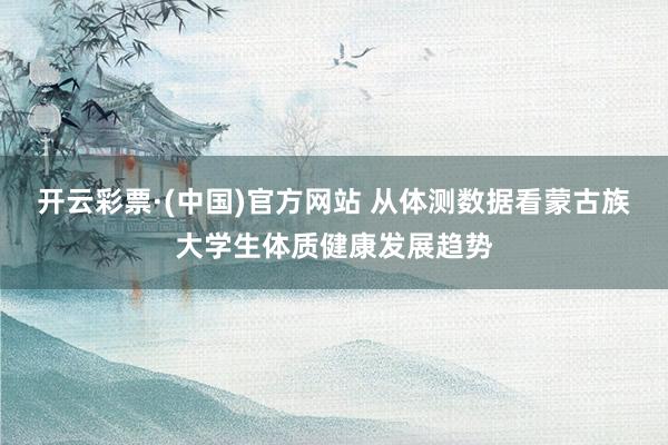 开云彩票·(中国)官方网站 从体测数据看蒙古族大学生体质健康发展趋势