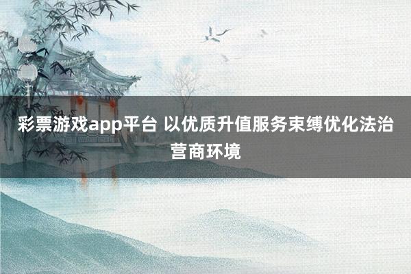 彩票游戏app平台 以优质升值服务束缚优化法治营商环境