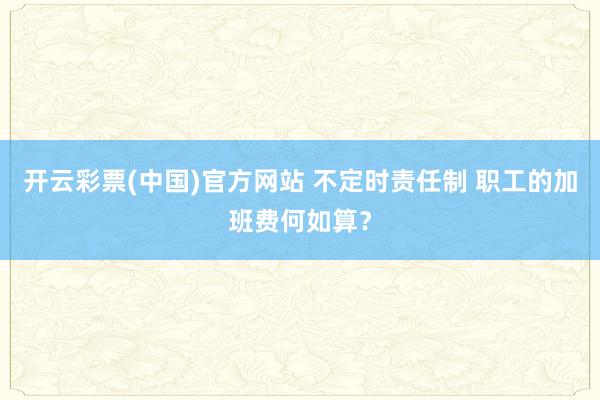 开云彩票(中国)官方网站 不定时责任制 职工的加班费何如算？