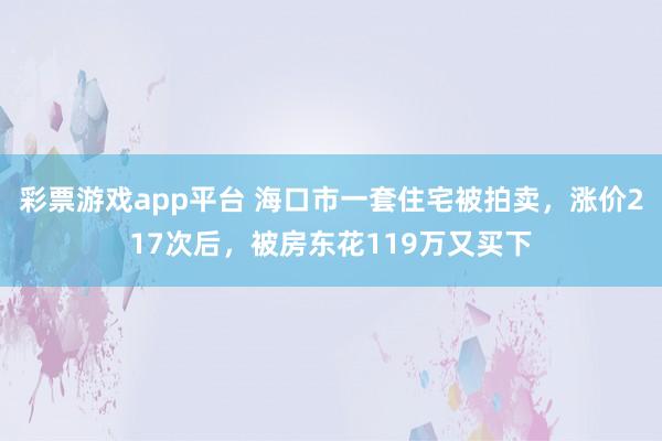 彩票游戏app平台 海口市一套住宅被拍卖，涨价217次后，被房东花119万又买下