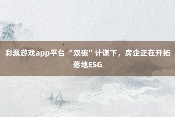 彩票游戏app平台 “双碳”计谋下，房企正在开拓落地ESG