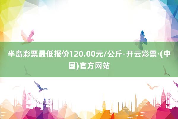 半岛彩票最低报价120.00元/公斤-开云彩票·(中国)官方网站