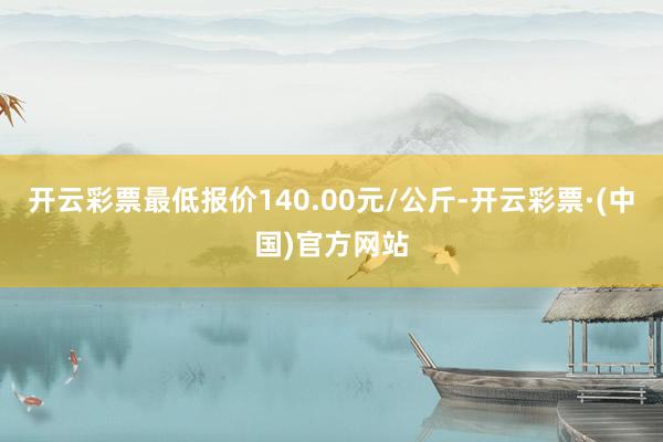 开云彩票最低报价140.00元/公斤-开云彩票·(中国)官方网站