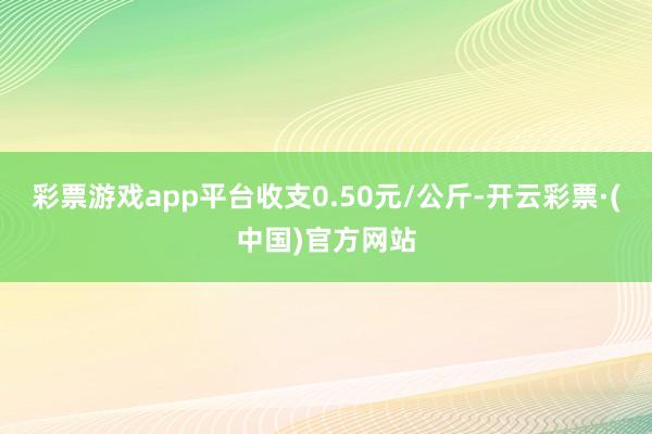 彩票游戏app平台收支0.50元/公斤-开云彩票·(中国)官方网站