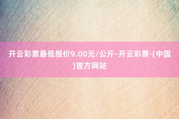 开云彩票最低报价9.00元/公斤-开云彩票·(中国)官方网站