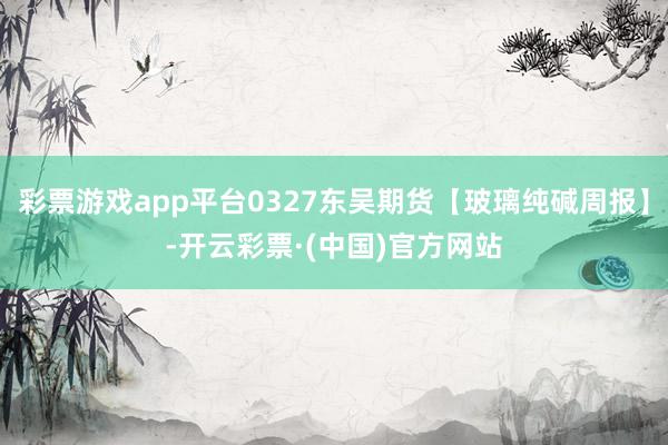 彩票游戏app平台0327东吴期货【玻璃纯碱周报】-开云彩票·(中国)官方网站