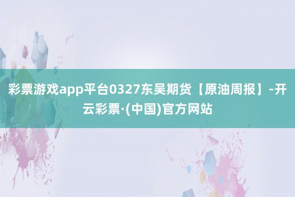 彩票游戏app平台0327东吴期货【原油周报】-开云彩票·(中国)官方网站