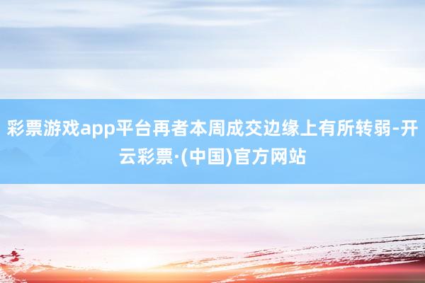 彩票游戏app平台再者本周成交边缘上有所转弱-开云彩票·(中国)官方网站